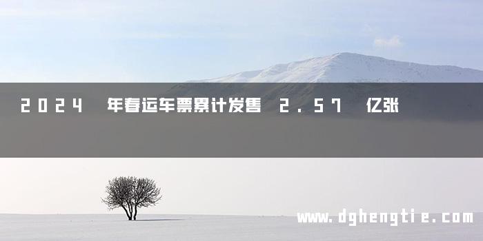 2024 年春运车票累计发售 2.57 亿张
